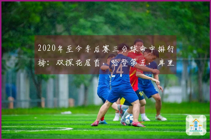 2020年至今季后赛三分球命中排行榜：双探花居首，哈登第五，库里第九，老詹第十九