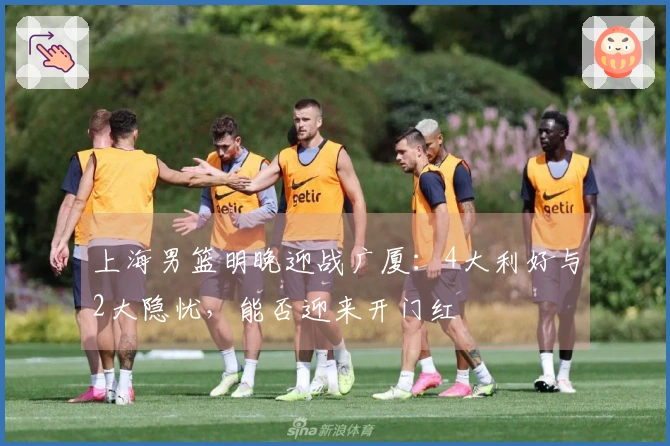上海男篮明晚迎战广厦：4大利好与2大隐忧，能否迎来开门红