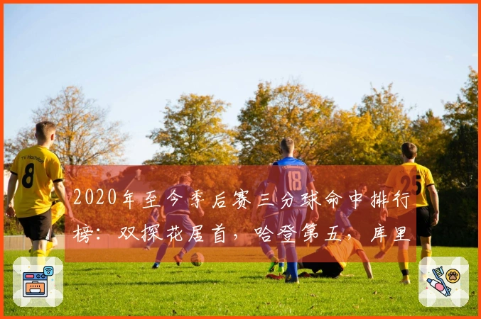 2020年至今季后赛三分球命中排行榜:双探花居首,哈登第五,库里第九,老詹第十九
