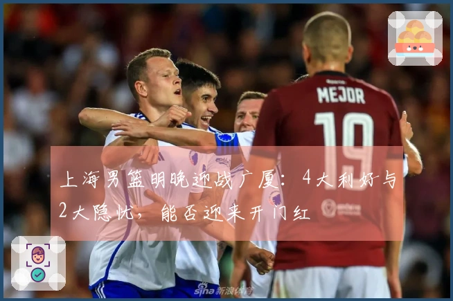 上海男篮明晚迎战广厦:4大利好与2大隐忧,能否迎来开门红
